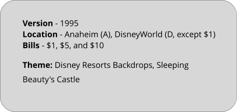 Theme: Disney Resorts Backdrops, Sleeping Beauty's Castle Version - 1995		 Location - Anaheim (A), DisneyWorld (D, except $1)  Bills	- $1, $5, and $10