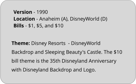 Theme: Disney Resorts  - DisneyWorld Backdrop and Sleeping Beauty's Castle. The $10 bill theme is the 35th Disneyland Anniversary with Disneyland Backdrop and Logo. Version - 1990			 Location - Anaheim (A), DisneyWorld (D)	 Bills	- $1, $5, and $10