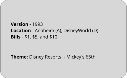 Theme: Disney Resorts  - Mickey's 65th  Version - 1993		 Location - Anaheim (A), DisneyWorld (D)	 Bills	- $1, $5, and $10