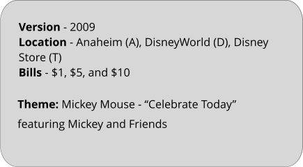 Theme: Mickey Mouse - “Celebrate Today” featuring Mickey and Friends  Version - 2009 Location - Anaheim (A), DisneyWorld (D), Disney Store (T) Bills	- $1, $5, and $10